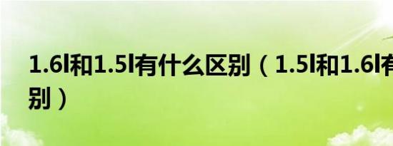 1.6l和1.5l有什么区别（1.5l和1.6l有什么区别）