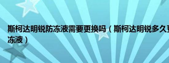 斯柯达明锐防冻液需要更换吗（斯柯达明锐多久更换一次防冻液）