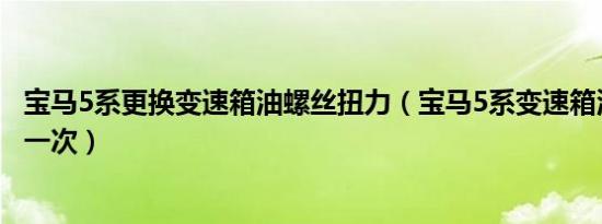 宝马5系更换变速箱油螺丝扭力（宝马5系变速箱油多久更换一次）