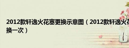 2012款轩逸火花塞更换示意图（2012款轩逸火花塞多久更换一次）