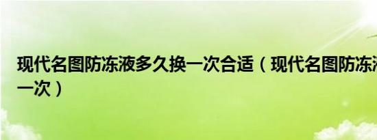 现代名图防冻液多久换一次合适（现代名图防冻液多久更换一次）