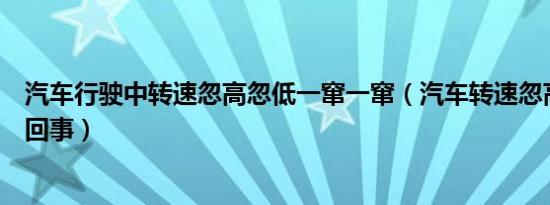 汽车行驶中转速忽高忽低一窜一窜（汽车转速忽高忽低怎么回事）