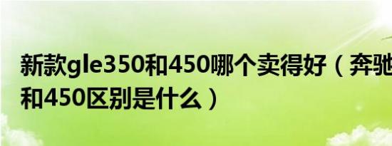 新款gle350和450哪个卖得好（奔驰GLE350和450区别是什么）