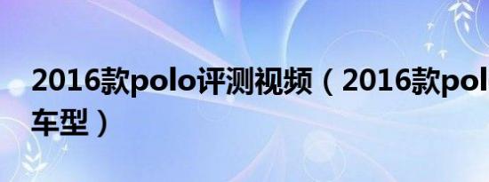 2016款polo评测视频（2016款polo有哪些车型）
