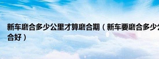 新车磨合多少公里才算磨合期（新车要磨合多少公里才算磨合好）