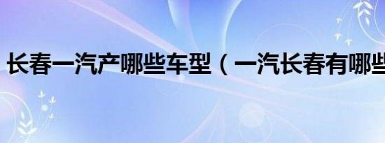 长春一汽产哪些车型（一汽长春有哪些车型）
