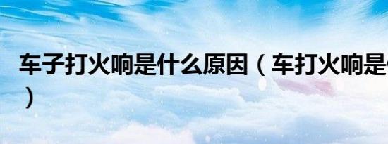 车子打火响是什么原因（车打火响是什么原因）