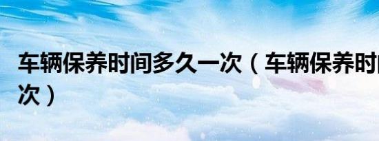 车辆保养时间多久一次（车辆保养时间多久一次）
