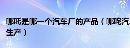 哪吒是哪一个汽车厂的产品（哪咤汽车在哪里生产）