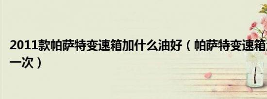 2011款帕萨特变速箱加什么油好（帕萨特变速箱油多久更换一次）