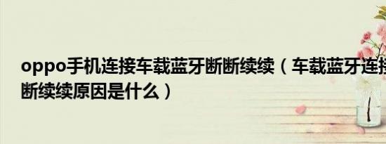 oppo手机连接车载蓝牙断断续续（车载蓝牙连接不稳定断断续续原因是什么）