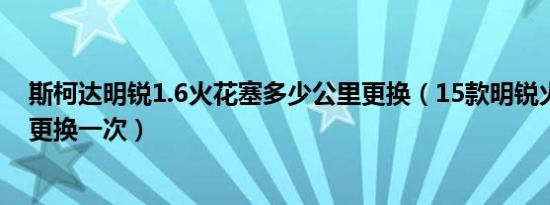 斯柯达明锐1.6火花塞多少公里更换（15款明锐火花塞多久更换一次）