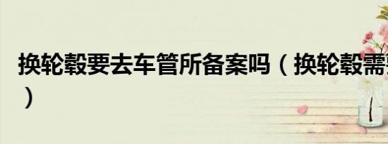 换轮毂要去车管所备案吗（换轮毂需要备案么）