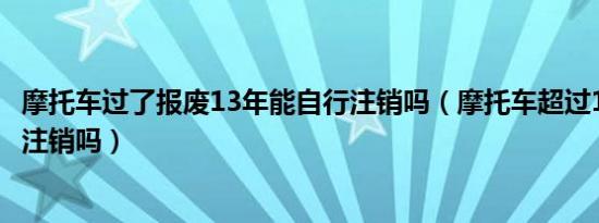 摩托车过了报废13年能自行注销吗（摩托车超过13年会自动注销吗）