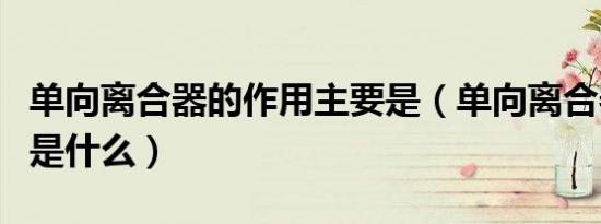 单向离合器的作用主要是（单向离合器的作用是什么）