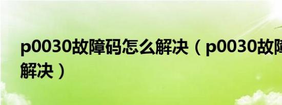 p0030故障码怎么解决（p0030故障码怎么解决）