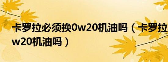 卡罗拉必须换0w20机油吗（卡罗拉必须换0w20机油吗）