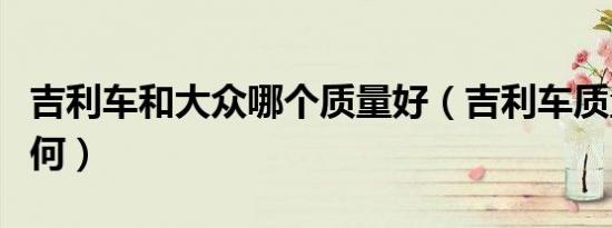 吉利车和大众哪个质量好（吉利车质量到底如何）