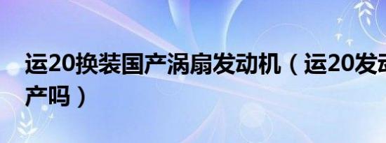 运20换装国产涡扇发动机（运20发动机是国产吗）