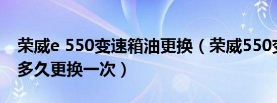 荣威e 550变速箱油更换（荣威550变速箱油多久更换一次）