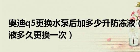 奥迪q5更换水泵后加多少升防冻液（q5防冻液多久更换一次）