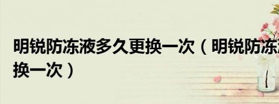 明锐防冻液多久更换一次（明锐防冻液多久更换一次）