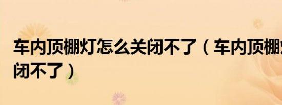 车内顶棚灯怎么关闭不了（车内顶棚灯怎么关闭不了）