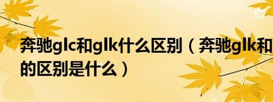奔驰glc和glk什么区别（奔驰glk和奔驰glc的区别是什么）