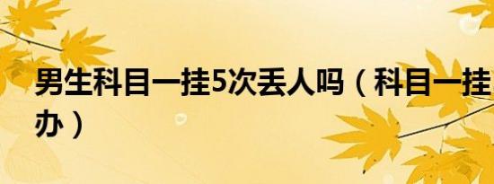 男生科目一挂5次丢人吗（科目一挂5次怎么办）