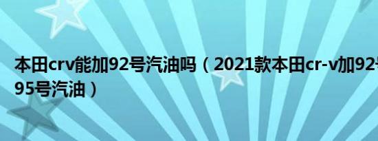 本田crv能加92号汽油吗（2021款本田cr-v加92号汽油还是95号汽油）
