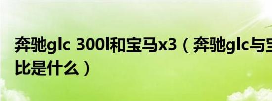 奔驰glc 300l和宝马x3（奔驰glc与宝马x3对比是什么）