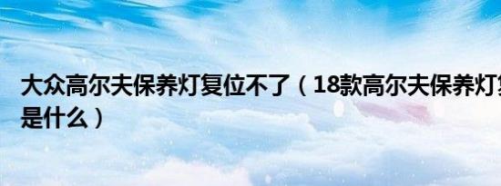 大众高尔夫保养灯复位不了（18款高尔夫保养灯复位的方法是什么）