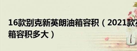 16款别克新英朗油箱容积（2021款英朗的油箱容积多大）