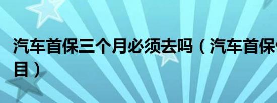 汽车首保三个月必须去吗（汽车首保做哪些项目）