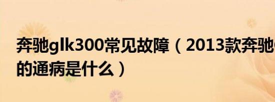 奔驰glk300常见故障（2013款奔驰GLK300的通病是什么）