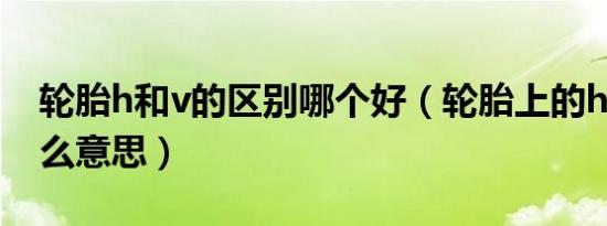 轮胎h和v的区别哪个好（轮胎上的h和v是什么意思）