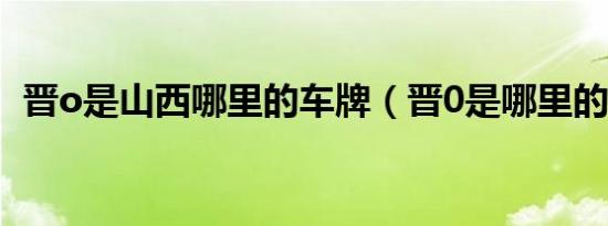 晋o是山西哪里的车牌（晋0是哪里的车牌）