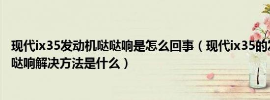 现代ix35发动机哒哒响是怎么回事（现代ix35的发动机哒哒哒响解决方法是什么）