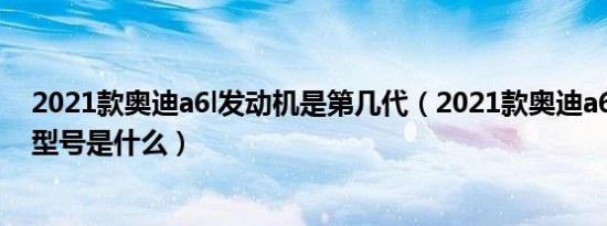 2021款奥迪a6l发动机是第几代（2021款奥迪a6l的发动机型号是什么）