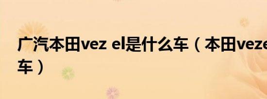 广汽本田vez el是什么车（本田vezel是什么车）