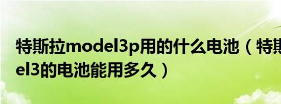 特斯拉model3p用的什么电池（特斯拉model3的电池能用多久）