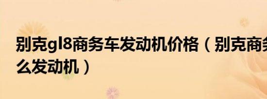 别克gl8商务车发动机价格（别克商务车是什么发动机）