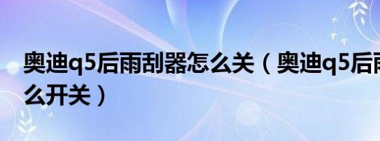 奥迪q5后雨刮器怎么关（奥迪q5后雨刮器怎么开关）