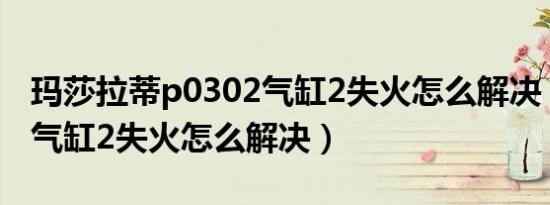 玛莎拉蒂p0302气缸2失火怎么解决（p0302气缸2失火怎么解决）