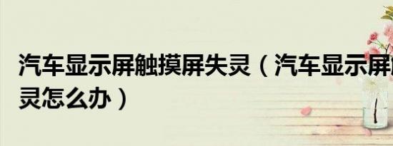 汽车显示屏触摸屏失灵（汽车显示屏触摸屏失灵怎么办）