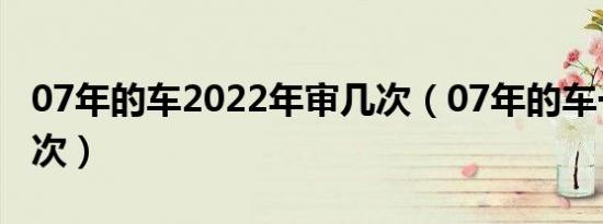 07年的车2022年审几次（07年的车一年审几次）