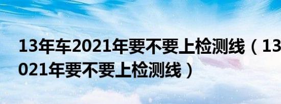 13年车2021年要不要上检测线（13年的车2021年要不要上检测线）