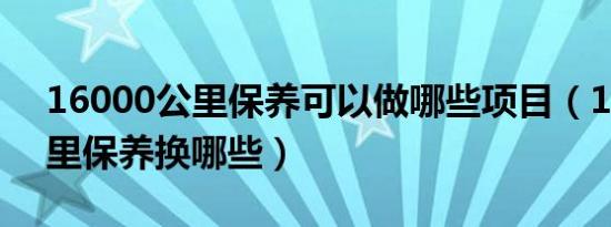 16000公里保养可以做哪些项目（16000公里保养换哪些）