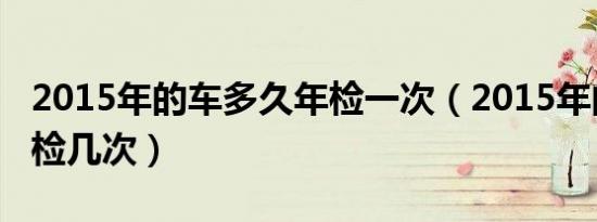 2015年的车多久年检一次（2015年的车一年检几次）