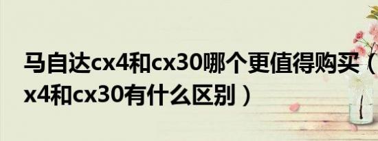马自达cx4和cx30哪个更值得购买（马自达cx4和cx30有什么区别）